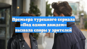 Премьера турецкого сериала «Под одним дождем» вызвала споры у зрителей