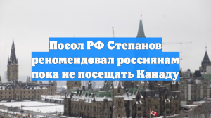 Посол РФ Степанов рекомендовал россиянам пока не посещать Канаду