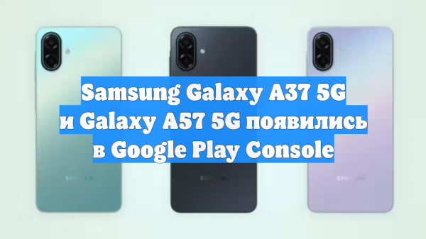 Samsung Galaxy A37 5G и Galaxy A57 5G появились в Google Play Console