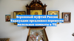 Верховный муфтий РФ Таджуддин призвал перенести молельные комнаты из домов в ТЦ