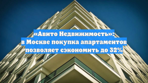 «Авито Недвижимость»: в Москве покупка апартаментов позволяет сэкономить до 32%