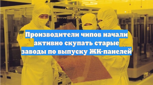 Производители чипов скупают простаивающие заводы ЖК-панелей в Азии