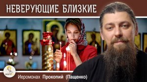НЕВЕРУЮЩИЕ БЛИЗКИЕ:  как взаимодействовать?  Иеромонах Прокопий (Пащенко)