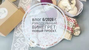 Рукодельный винегрет: новый проект. Влог 6/2026г.
