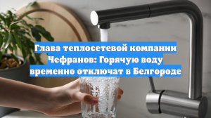 Глава теплосетевой компании Чефранов: Горячую воду временно отключат в Белгороде