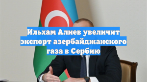Ильхам Алиев увеличит экспорт азербайджанского газа в Сербию