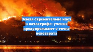 Земля стремительно идет к катастрофе: ученые предупреждают о точке невозврата