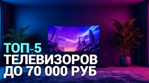 ТОП‑5 телевизоров до 70 000 руб. в 2026: какой выбрать?