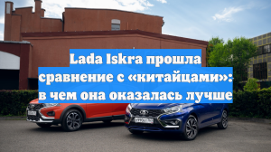 Lada Iskra прошла сравнение с «китайцами»: в чем она оказалась лучше