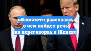 «Блокнот» рассказал, о чем пойдет речь на переговорах в Женеве