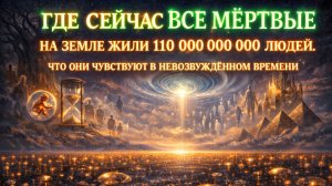 Где сейчас все 110 000 000 000 МЕРТВЫХ . КАК СЕБЯ ЧУСТВУЮТ