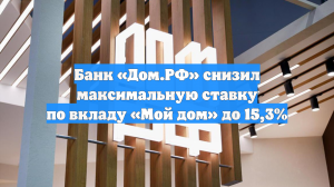Банк «Дом.РФ» снизил максимальную ставку по вкладу «Мой дом» до 15,3%