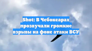 Shot: В Чебоксарах прозвучали громкие взрывы на фоне атаки ВСУ