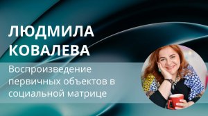 Воспроизведение первичных объектов в социальной матрице. Людмила Ковалева