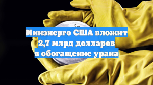 Минэнерго США вложит 2,7 млрд долларов в обогащение урана