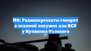 МО: Радиоперехваты говорят о ледяной ловушке для ВСУ у Купянска-Узлового