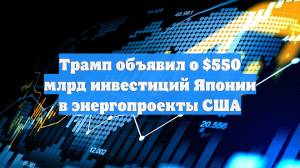 Трамп объявил о $550 млрд инвестиций Японии в энергопроекты США