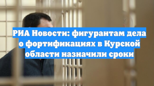 РИА Новости: фигурантам дела о фортификациях в Курской области назначили сроки