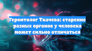 Геронтолог Ткачева: старение разных органов у человека может сильно отличаться