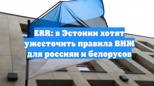 ERR: в Эстонии хотят ужесточить правила ВНЖ для россиян и белорусов