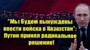 Мы будем вынуждены ввести войска в Казахстан Путин принял радикальное решение!