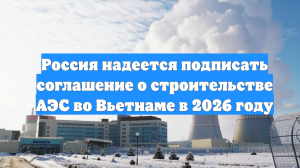 Россия надеется подписать соглашение о строительстве АЭС во Вьетнаме в 2026 году