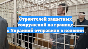 Строителей защитных сооружений на границе с Украиной отправили в колонии