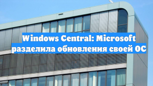 Windows Central: Microsoft разделила обновления своей ОС