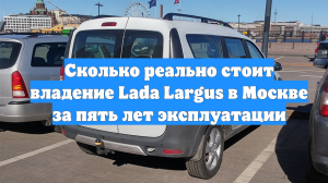 Сколько реально стоит владение Lada Largus в Москве за пять лет эксплуатации