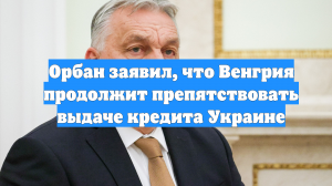 Орбан заявил, что Венгрия продолжит препятствовать выдаче кредита Украине