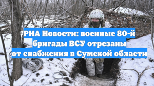 РИА Новости: военные 80-й бригады ВСУ отрезаны от снабжения в Сумской области