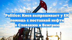 Politico: Киев выпрашивает у ЕК помощь с поставкой нефти в Словакию и Венгрию