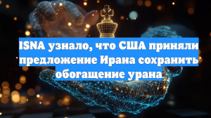ISNA узнало, что США приняли предложение Ирана сохранить обогащение урана