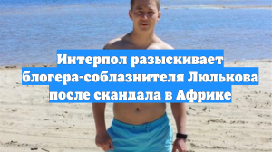 Интерпол разыскивает блогера-соблазнителя Люлькова после скандала в Африке