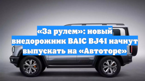 «За рулем»: новый внедорожник BAIC BJ41 начнут выпускать на «Автоторе»
