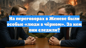 На переговорах в Женеве были особые «люди в чёрном». За кем они следили?
