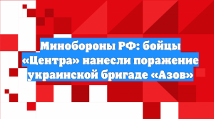 Минобороны РФ: бойцы «Центра» нанесли поражение украинской бригаде «Азов»