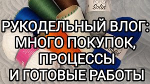 РУКОДЕЛЬНЫЙ ВЛОГ: МНОГО ПОКУПОК, ПРОЦЕССЫ И ГОТОВЫЕ РАБОТЫ