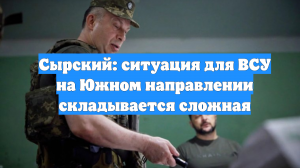 Сырский: ситуация для ВСУ на Южном направлении складывается сложная