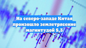 На северо-западе Китая произошло землетрясение магнитудой 5,3
