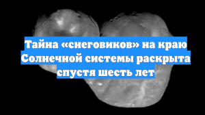 Тайна «снеговиков» на краю Солнечной системы раскрыта спустя шесть лет