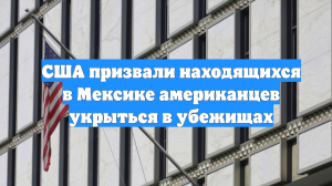 США призвали находящихся в Мексике американцев укрыться в убежищах