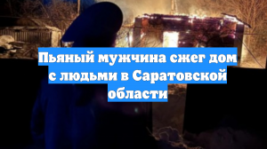 Пьяный мужчина сжег дом с людьми в Саратовской области