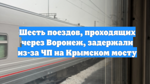 Шесть поездов, проходящих через Воронеж, задержали из-за ЧП на Крымском мосту