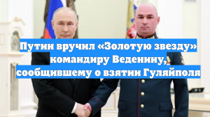Путин вручил «Золотую звезду» командиру Веденину, сообщившему о взятии Гуляйполя