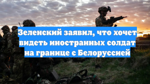 Зеленский заявил, что хочет видеть иностранных солдат на границе с Белоруссией