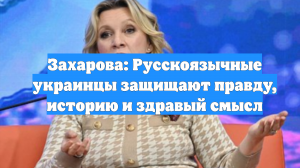 Захарова: Русскоязычные украинцы защищают правду, историю и здравый смысл