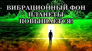 ВИБРАЦИОННЫЙ ФОН ПЛАНЕТЫ ПОВЫШАЕТСЯ – НАША РЕАЛЬНОСТЬ МЕНЯЕТСЯ!  ИДЁТ ПРОЦЕСС ЭВОЛЮЦИИ.