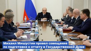 Михаил Мишустин провел совещание по подготовке к отчету Правительства в Госдуме