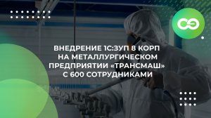 Внедрение 1С:ЗУП 8 КОРП на металлургическом предприятии «ТРАНСМАШ» с 600 сотрудниками
